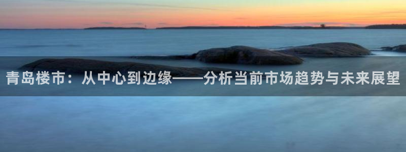 和记电官网：青岛楼市：从中心到边缘——分析当前市场趋势与未来
