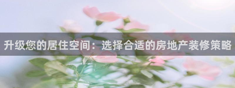 和记洋行官网：升级您的居住空间：选择合适的房地产装修策略