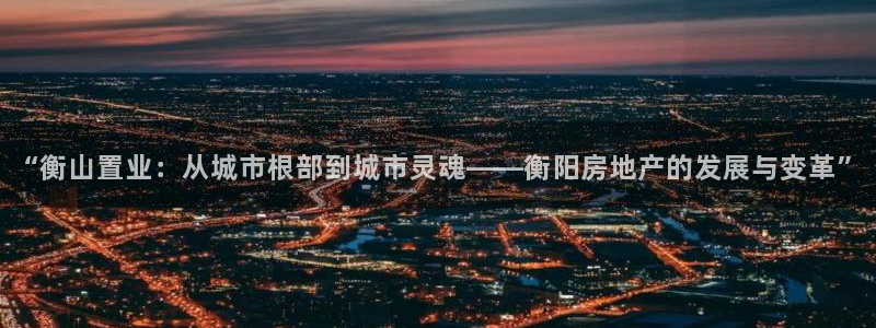 缅甸和记官网：“衡山置业：从城市根部到城市灵魂——衡阳房地产